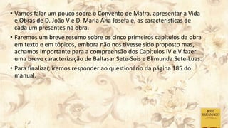 • Vamos falar um pouco sobre o Convento de Mafra, apresentar a Vida
e Obras de D. João V e D. Maria Ana Josefa e, as características de
cada um presentes na obra.
• Faremos um breve resumo sobre os cinco primeiros capítulos da obra
em texto e em tópicos, embora não nos tivesse sido proposto mas,
achamos importante para a compreensão dos Capítulos IV e V fazer
uma breve caracterização de Baltasar Sete-Sois e Blimunda Sete-Luas.
• Para finalizar, iremos responder ao questionário da página 185 do
manual.
 