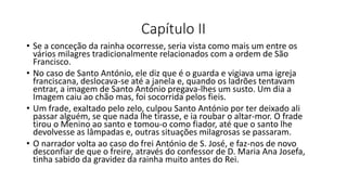 Capítulo II
• Se a conceção da rainha ocorresse, seria vista como mais um entre os
vários milagres tradicionalmente relacionados com a ordem de São
Francisco.
• No caso de Santo António, ele diz que é o guarda e vigiava uma igreja
franciscana, deslocava-se até a janela e, quando os ladrões tentavam
entrar, a imagem de Santo António pregava-lhes um susto. Um dia a
Imagem caiu ao chão mas, foi socorrida pelos fieis.
• Um frade, exaltado pelo zelo, culpou Santo António por ter deixado ali
passar alguém, se que nada lhe tirasse, e ia roubar o altar-mor. O frade
tirou o Menino ao santo e tomou-o como fiador, até que o santo lhe
devolvesse as lâmpadas e, outras situações milagrosas se passaram.
• O narrador volta ao caso do frei António de S. José, e faz-nos de novo
desconfiar de que o freire, através do confessor de D. Maria Ana Josefa,
tinha sabido da gravidez da rainha muito antes do Rei.
 