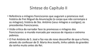 Síntese do Capítulo II
• Referência a milagres franciscanos que auguram a promessa real:
história de Frei Miguel da Anunciação (o corpo que não corrompia e
os milagres); história de Sto. António (seus milagres e castigos); os
precedentes franciscanos.
• Visão crítica do narrador face às promessas e milagres dos
franciscanos: o mundo marcado por excesso de riqueza e extrema
pobreza.
• O Frei António de S. José e faz-nos de novo desconfiar de que o freire,
através do confessor de D. Maria Ana Josefa, tinha sabido da gravidez
da rainha muito antes do Rei.
 