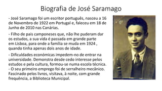 Biografia de José Saramago
- José Saramago foi um escritor português, nasceu a 16
de Novembro de 1922 em Portugal e, faleceu em 18 de
Junho de 2010 nas Canárias.
- Filho de pais camponeses que, não lhe puderam dar
os estudos, a sua vida é passada em grande parte
em Lisboa, para onde a família se muda em 1924 ,
quando tinha apenas dois anos de idade.
- Dificuldades económicas impedem-no de entrar na
universidade. Demonstra desde cedo interesse pelos
estudos e pela cultura, formou-se numa escola técnica.
- O seu primeiro emprego foi de serralheiro mecânico.
Fascinado pelos livros, visitava, à noite, com grande
frequência, a Biblioteca Municipal.
 