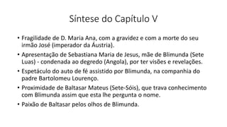 Síntese do Capítulo V
• Fragilidade de D. Maria Ana, com a gravidez e com a morte do seu
irmão José (imperador da Áustria).
• Apresentação de Sebastiana Maria de Jesus, mãe de Blimunda (Sete
Luas) - condenada ao degredo (Angola), por ter visões e revelações.
• Espetáculo do auto de fé assistido por Blimunda, na companhia do
padre Bartolomeu Lourenço.
• Proximidade de Baltasar Mateus (Sete-Sóis), que trava conhecimento
com Blimunda assim que esta lhe pergunta o nome.
• Paixão de Baltasar pelos olhos de Blimunda.
 