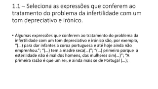 1.1 – Seleciona as expressões que conferem ao
tratamento do problema da infertilidade com um
tom depreciativo e irónico.
• Algumas expressões que conferem ao tratamento do problema da
infertilidade com um tom depreciativo e irónico são, por exemplo,
“(…) para dar infantes a coroa portuguesa e até hoje ainda não
emprenhou.”; “(…) tem a madre seca(…)”; “(…) primeiro porque a
esterilidade não é mal dos homens, das mulheres sim(…)”; “A
primeira razão é que um rei, e ainda mais se de Portugal (…);
 