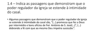 1.4 – Indica as passagens que demonstram que o
poder regulador da Igreja se estende à intimidade
do casal.
• Algumas passagens que demonstram que o poder regulador da igreja
se estende à intimidade do casal são, “(…) promessa que fez a Deus
por intermédio e bons ofícios de frei António de S. José(…)”, (…)
dobrando a fé com que ao mesmo Deu impetra sucessão.”.
 