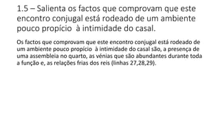 1.5 – Salienta os factos que comprovam que este
encontro conjugal está rodeado de um ambiente
pouco propício à intimidade do casal.
Os factos que comprovam que este encontro conjugal está rodeado de
um ambiente pouco propício à intimidade do casal são, a presença de
uma assembleia no quarto, as vénias que são abundantes durante toda
a função e, as relações frias dos reis (linhas 27,28,29).
 