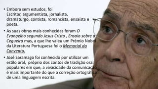 • Embora sem estudos, foi
Escritor, argumentista, jornalista,
dramaturgo, contista, romancista, ensaísta e
poeta.
• As suas obras mais conhecidas foram O
Evangelho segundo Jesus Cristo , Ensaio sobre a
Cegueira mas, a que lhe valeu um Prémio Nobel
da Literatura Portuguesa foi o Memorial do
Convento.
• José Saramago foi conhecido por utilizar um
estilo oral, próprio dos contos de tradição oral
populares em que, a vivacidade da comunicação
é mais importante do que a correção ortográfica
de uma linguagem escrita.
 