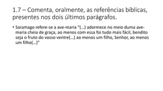1.7 – Comenta, oralmente, as referências bíblicas,
presentes nos dois últimos parágrafos.
• Saramago refere-se a ave-maria “(…) adormece no meio duma ave-
maria cheia de graça, ao menos com essa foi tudo mais fácil, bendito
seja o fruto do vosso ventre(…) ao menos um filho, Senhor, ao menos
um filho(…)”
 