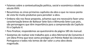 • Falamos sobre a contextualização politica, social e económica vidada no
século XVIII.
• Resumimos os cinco primeiros capítulos da obra o que no nosso ponto
de vista foi muito produtivo para perceber a obra.
• Embora não nos fosse proposto, achamos que era necessário fazer uma
caracterização breve de Baltasar Sete-Sois e Blimunda Sete-Luas pois,
são personagens que têm importância para a compreensão do Capítulo
IV e Capítulo V.
• Para finalizar, respondemos ao questionário da página 185 do manual.
• Gostamos de realizar este trabalho pois a obra Memorial do Convento é
um Obra-Prima que teve como prestígio um Prémio Nobel da Literatura
Portuguesa e todos nós temos de dar valor a uma obra desta
magnitude.
 