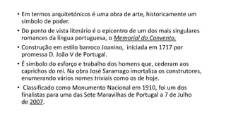 • Em termos arquitetónicos é uma obra de arte, historicamente um
símbolo de poder.
• Do ponto de vista literário é o epicentro de um dos mais singulares
romances da língua portuguesa, o Memorial do Convento.
• Construção em estilo barroco Joanino, iniciada em 1717 por
promessa D. João V de Portugal.
• É símbolo do esforço e trabalho dos homens que, cederam aos
caprichos do rei. Na obra José Saramago imortaliza os construtores,
enumerando vários nomes triviais como os de hoje.
• Classificado como Monumento Nacional em 1910, foi um dos
finalistas para uma das Sete Maravilhas de Portugal a 7 de Julho
de 2007.
 
