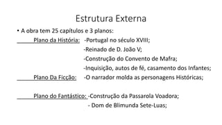 Estrutura Externa
• A obra tem 25 capítulos e 3 planos:
Plano da História: -Portugal no século XVIII;
-Reinado de D. João V;
-Construção do Convento de Mafra;
-Inquisição, autos de fé, casamento dos Infantes;
Plano Da Ficção: -O narrador molda as personagens Históricas;
Plano do Fantástico: -Construção da Passarola Voadora;
- Dom de Blimunda Sete-Luas;
 