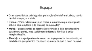 Espaço
• Os espaços físicos privilegiados pela ação são Mafra e Lisboa, sendo
também espaços sociais.
• Lisboa – “Esta cidade mais que todas, é uma boca que mastiga de
sobejo para um lado e de escasso para o outro”
• Mafra – Encontramos constantes referências a que dava trabalho
para muita gente, mas socialmente destruiu famílias e criou
marginalização.
• Alentejo – surge igualmente como um espaço social importante, na
medida em que permite conhecer-se a miséria que o povo passava.
 