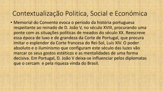 Contextualização Politica, Social e Económica
• Memorial do Convento evoca o período da história portuguesa
respeitante ao reinado de D. João V, no século XVIII, procurando uma
ponte com as situações políticas de meados do século XX. Reescreve
essa época de luxo e de grandeza da Corte de Portugal, que procura
imitar o esplendor da Corte francesa do Rei-Sol, Luís XIV. O poder
absoluto e o iluminismo que configuram este século das luzes vão
marcar os seus gostos estéticos e as mentalidades de uma forma
decisiva. Em Portugal, D. João V deixa-se influenciar pelos diplomatas
que o cercam e pela riqueza vinda do Brasil.
 