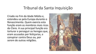 Tribunal da Santa Inquisição
Criado no Fim da Idade Média e,
estendeu-se pela Europa durante o
Renascimento. Quem exercia esta
função eram os membros mais ricos
do Clero. A sua principal função era
torturar e perseguir os hereges que,
eram acusados por feitiçarias, e
conspirar contra Deus ou, por
serem de outras religiões.
 