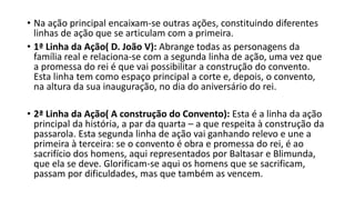 • Na ação principal encaixam-se outras ações, constituindo diferentes
linhas de ação que se articulam com a primeira.
• 1ª Linha da Ação( D. João V): Abrange todas as personagens da
família real e relaciona-se com a segunda linha de ação, uma vez que
a promessa do rei é que vai possibilitar a construção do convento.
Esta linha tem como espaço principal a corte e, depois, o convento,
na altura da sua inauguração, no dia do aniversário do rei.
• 2ª Linha da Ação( A construção do Convento): Esta é a linha da ação
principal da história, a par da quarta – a que respeita à construção da
passarola. Esta segunda linha de ação vai ganhando relevo e une a
primeira à terceira: se o convento é obra e promessa do rei, é ao
sacrifício dos homens, aqui representados por Baltasar e Blimunda,
que ela se deve. Glorificam-se aqui os homens que se sacrificam,
passam por dificuldades, mas que também as vencem.
 