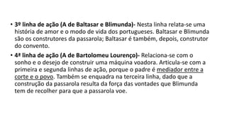 • 3º linha de ação (A de Baltasar e Blimunda)- Nesta linha relata-se uma
história de amor e o modo de vida dos portugueses. Baltasar e Blimunda
são os construtores da passarola; Baltasar é também, depois, construtor
do convento.
• 4ª linha de ação (A de Bartolomeu Lourenço)- Relaciona-se com o
sonho e o desejo de construir uma máquina voadora. Articula-se com a
primeira e segunda linhas de ação, porque o padre é mediador entre a
corte e o povo. Também se enquadra na terceira linha, dado que a
construção da passarola resulta da força das vontades que Blimunda
tem de recolher para que a passarola voe.
 