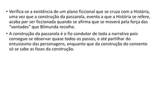 • Verifica-se a existência de um plano ficcional que se cruza com a História,
uma vez que a construção da passarola, evento a que a História se refere,
acaba por ser ficcionada quando se afirma que se moverá pela força das
“vontades” que Blimunda recolhe.
• A construção da passarola é o fio condutor de toda a narrativa pois
consegue-se observar quase todos os passos, e até partilhar do
entusiasmo das personagens, enquanto que da construção do convento
só se sabe as fases da construção.
 