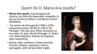 Quem foi D. Maria Ana Josefa?
• Maria Ana Josefa, arquiduquesa de
Áustria, era filha do imperador Leopoldo I e
da sua terceira mulher, a condessa Leonor
Madalena.
• Foi rainha de Portugal de 1708 a 1750,
enquanto mulher do Rei D. João V de
Portugal. Três dos seus filhos sentaram-se
no trono: D. José, Rei de Portugal, D. Pedro
e D. Maria Bárbara, Rainha de Espanha
pelo casamento.
• Muito culta, conhecia e falava alemão,
francês, italiano, espanhol, latim e
português, além de perceber inglês.
 