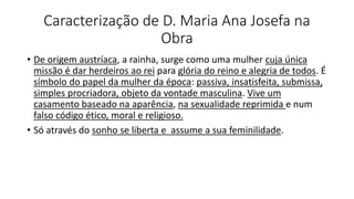 Caracterização de D. Maria Ana Josefa na
Obra
• De origem austríaca, a rainha, surge como uma mulher cuja única
missão é dar herdeiros ao rei para glória do reino e alegria de todos. É
símbolo do papel da mulher da época: passiva, insatisfeita, submissa,
simples procriadora, objeto da vontade masculina. Vive um
casamento baseado na aparência, na sexualidade reprimida e num
falso código ético, moral e religioso.
• Só através do sonho se liberta e assume a sua feminilidade.
 