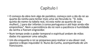Capítulo I
• O começo da obra tem algo de paródico, começa com a ida do rei ao
quarto da rainha para tentar mais uma vez fecunda-la ”D. João,
quinto do nome na tabela real, irá esta noite ao quarto de sua
mulher(…) para dar infantes à coroa portuguesa e até hoje ainda não
emprenhou”. Nem a persistência do rei nem a paciência e humildade
da rainha a fizeram engravidar.
• Num tempo onde o poder temporal e espiritual andam de mãos
dadas iria aparecer uma solução.
• Um dia enquanto o rei se preparava para realizar o seu dever real,
aparece o Bispo inquisidor D. Nuno da Cunha, acompanhado de um
franciscano.
 