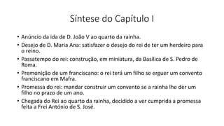 Síntese do Capítulo I
• Anúncio da ida de D. João V ao quarto da rainha.
• Desejo de D. Maria Ana: satisfazer o desejo do rei de ter um herdeiro para
o reino.
• Passatempo do rei: construção, em miniatura, da Basílica de S. Pedro de
Roma.
• Premonição de um franciscano: o rei terá um filho se erguer um convento
franciscano em Mafra.
• Promessa do rei: mandar construir um convento se a rainha lhe der um
filho no prazo de um ano.
• Chegada do Rei ao quarto da rainha, decidido a ver cumprida a promessa
feita a Frei António de S. José.
 