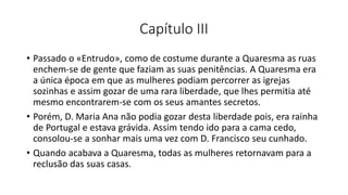 Capítulo III
• Passado o «Entrudo», como de costume durante a Quaresma as ruas
enchem-se de gente que faziam as suas penitências. A Quaresma era
a única época em que as mulheres podiam percorrer as igrejas
sozinhas e assim gozar de uma rara liberdade, que lhes permitia até
mesmo encontrarem-se com os seus amantes secretos.
• Porém, D. Maria Ana não podia gozar desta liberdade pois, era rainha
de Portugal e estava grávida. Assim tendo ido para a cama cedo,
consolou-se a sonhar mais uma vez com D. Francisco seu cunhado.
• Quando acabava a Quaresma, todas as mulheres retornavam para a
reclusão das suas casas.
 