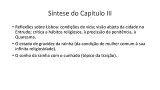 Síntese do Capítulo III
• Reflexões sobre Lisboa: condições de vida; visão abjeta da cidade no
Entrudo; crítica a hábitos religiosos, à procissão da penitência, à
Quaresma.
• O estado de gravidez da rainha (da condição de mulher comum à sua
infinita religiosidade).
• O sonho da rainha com o cunhado (tópico da traição).
 