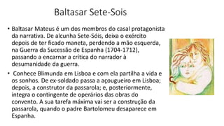 Baltasar Sete-Sois
• Baltasar Mateus é um dos membros do casal protagonista
da narrativa. De alcunha Sete-Sóis, deixa o exército
depois de ter ficado maneta, perdendo a mão esquerda,
na Guerra da Sucessão de Espanha (1704-1712),
passando a encarnar a crítica do narrador à
desumanidade da guerra.
• Conhece Blimunda em Lisboa e com ela partilha a vida e
os sonhos. De ex-soldado passa a açougueiro em Lisboa;
depois, a construtor da passarola; e, posteriormente,
integra o contingente de operários das obras do
convento. A sua tarefa máxima vai ser a construção da
passarola, quando o padre Bartolomeu desaparece em
Espanha.
 