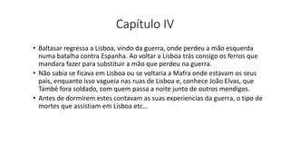 Capítulo IV
• Baltasar regressa a Lisboa, vindo da guerra, onde perdeu a mão esquerda
numa batalha contra Espanha. Ao voltar a Lisboa trás consigo os ferros que
mandara fazer para substituir a mão que perdeu na guerra.
• Não sabia se ficava em Lisboa ou se voltaria a Mafra onde estavam os seus
pais, enquanto isso vagueia nas ruas de Lisboa e, conhece João Elvas, que
També fora soldado, com quem passa a noite junto de outros mendigos.
• Antes de dormirem estes contavam as suas experiencias da guerra, o tipo de
mortes que assistiam em Lisboa etc…
 