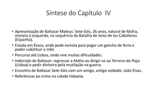 Síntese do Capítulo IV
• Apresentação de Baltasar Mateus: Sete-Sóis, 26 anos, natural de Mafra,
maneta à esquerda, na sequência da Batalha de Jerez de los Caballeros
(Espanha).
• Estada em Évora, onde pede esmola para pagar um gancho de ferro e
poder substituir a mão
• Percurso até Lisboa, onde vive muitas dificuldades.
• Indecisão de Baltasar: regressar a Mafra ou dirigir-se ao Terreiro do Paço
(Lisboa) e pedir dinheiro pela mutilação na guerra.
• Encontro de Baltasar Sete-Sóis com um amigo, antigo soldado: João Elvas.
• Referências ao crime na cidade lisboeta.
 