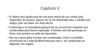 Capítulo V
• D. Maria Ana Josefa está de luto pela morte do seu irmão José,
imperador da Áustria. Apesar do rei ter declarado luto, a cidade está
alegre, pois vai haver um Auto-de-Fé.
• É domingo e os moradores gostam de ver as torturas impostas aos
condenados pela Santa Inquisição. A família real não participa na
festa, mas jantará na sede da Inquisição.
• Na rua o povo grita insultos aos condenados. Entre a multidão
encontrava-se a mãe de Blimunda que está a ser condenada ao
degredo, em Angola.
 