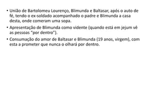 • União de Bartolomeu Lourenço, Blimunda e Baltasar, após o auto de
fé, tendo o ex-soldado acompanhado o padre e Blimunda a casa
desta, onde comeram uma sopa.
• Apresentação de Blimunda como vidente (quando está em jejum vê
as pessoas “por dentro”).
• Consumação do amor de Baltasar e Blimunda (19 anos, virgem), com
esta a prometer que nunca o olhará por dentro.
 