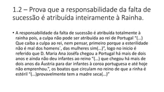 1.2 – Prova que a responsabilidade da falta de
sucessão é atribuída inteiramente à Rainha.
• A responsabilidade da falta de sucessão é atribuída totalmente à
rainha pois, a culpa não pode ser atribuída ao rei de Portugal “(…)
Que caiba a culpa ao rei, nem pensar, primeiro porque a esterilidade
não é mal dos homens´, das mulheres sim(…)”, logo no inicio é
referido que D. Maria Ana Joséfa chegou a Portugal há mais de dois
anos e ainda não deu infantes ao reino “(…) que chegou há mais de
dois anos da Áustria para dar infantes à coroa portuguesa e até hoje
não emprenhou.”, os boatos que circulam no reino de que a rinha é
estéril “(…)provavelmente tem a madre seca(…)”
 