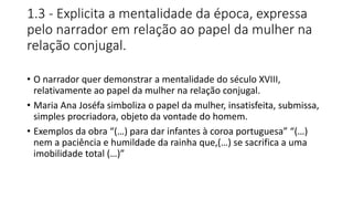 1.3 - Explicita a mentalidade da época, expressa
pelo narrador em relação ao papel da mulher na
relação conjugal.
• O narrador quer demonstrar a mentalidade do século XVIII,
relativamente ao papel da mulher na relação conjugal.
• Maria Ana Joséfa simboliza o papel da mulher, insatisfeita, submissa,
simples procriadora, objeto da vontade do homem.
• Exemplos da obra “(…) para dar infantes à coroa portuguesa” “(…)
nem a paciência e humildade da rainha que,(…) se sacrifica a uma
imobilidade total (…)”
 