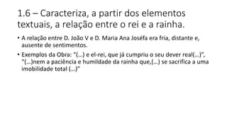 1.6 – Caracteriza, a partir dos elementos
textuais, a relação entre o rei e a rainha.
• A relação entre D. João V e D. Maria Ana Joséfa era fria, distante e,
ausente de sentimentos.
• Exemplos da Obra: “(…) e el-rei, que já cumpriu o seu dever real(…)”,
“(…)nem a paciência e humildade da rainha que,(…) se sacrifica a uma
imobilidade total (…)”
 
