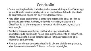 Conclusão
• Com a realização deste trabalho podemos concluir que José Saramago
foi um Grande escritor português que combateu a falta de liberdade
de expressão na época em que viveu(Salazarismo).
• Para além disso exploramos a estrutura externa da obra, os Planos
que estão presentes na obra, o tipo de Narrador, o Espaço e a
Classificação da obra enquanto romance histórico, social, espaço e
intervenção.
• Também ficamos a conhecer melhor duas personalidades
importantes da história do nosso pais, nomeadamente D. João V e D.
Maria Ana Josefa e a sua caracterização fictícia presente na obra
Memorial do Convento.
• Fizemos uma breve contextualização da obra e, divisão em planos e,
abordamos o conceito de Tribunal da Santa Inquisição.
 