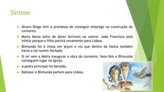 Síntese
 Álvaro Diogo tem a promessa de conseguir emprego na construção do
convento.
 Marta Maria sofre de dores terríveis no ventre. João Francisco está
infeliz porque o filho partirá novamente para Lisboa.
 Blimunda foi à missa em jejum e viu que dentro da hóstia também
havia a tal nuvem fechada.
 O rei vem a Mafra inaugurar a obra do convento. Sete-Sóis e Blimunda
conseguem lugar na igreja.
 A pedra principal foi benzida.
 Baltasar e Blimunda partem para Lisboa.
 