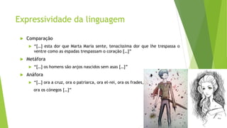 Expressividade da linguagem
 Comparação
 “[…] esta dor que Marta Maria sente, tenacíssima dor que lhe trespassa o
ventre como as espadas trespassam o coração […]”
 Metáfora
 “[…] os homens são anjos nascidos sem asas […]”
 Anáfora
 “[…] ora a cruz, ora o patriarca, ora el-rei, ora os frades,
ora os cónegos […]”
 