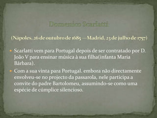  Scarlatti vem para Portugal depois de ser contratado por D.
João V para ensinar música à sua filha(infanta Maria
Bárbara).
 Com a sua vinta para Portugal. embora não directamente
envolveu-se no projecto da passarola, nele participa a
convite do padre Bartolomeu, assumindo-se como uma
espécie de cúmplice silencioso.
 