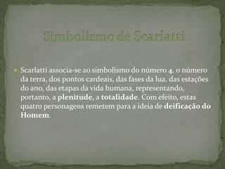  Scarlatti associa-se ao simbolismo do número 4, o número
da terra, dos pontos cardeais, das fases da lua, das estações
do ano, das etapas da vida humana, representando,
portanto, a plenitude, a totalidade. Com efeito, estas
quatro personagens remetem para a ideia de deificação do
Homem.
 