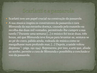  Scarlatti tem um papel crucial na construção da passarola.
 A sua musica inspira os construtores da passarola e cura
Blimunda da sua estranha doença, causada pela exaustão na
recolha das duas mil vontades, permitindo-lhe cumprir a sua
tarefa ("Durante uma semana […] o músico foi tocar duas, três
horas, até que Blimunda teve forças para levantar-se, sentava-se
ao pé do cravo, pálida ainda, rodeada de música como se
mergulhasse num profundo mar, […] Depois, a saúde voltou
depressa "- págs. 192-194). Representa, por isso, a arte que, aliada
ao sonho, permite a cura de Blimunda e possibilita a conclusão e
voo da passarola.
 
