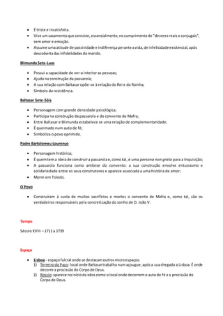  É triste e insatisfeita.
 Vive umcasamentoque consiste,essencialmente,nocumprimentode "deveresreaise conjugais",
semamor e emoção.
 Assume umaatitude de passividade e indiferençaperante avida,de infelicidadeexistencial,após
descobertadasinfidelidadesdomarido.
Blimunda Sete-Luas
 Possui a capacidade de ver o interior as pessoas;
 Ajuda na construção da passarola;
 A sua relação com Baltasar opõe-se à relação do Rei e da Rainha;
 Símbolo da resistência.
Baltasar Sete-Sóis
 Personagem com grande densidade psicológica;
 Participa na construção da passarola e do convento de Mafra;
 Entre Baltasar e Blimunda estabelece se uma relação de complementaridade;
 É queimado num auto de fé;
 Simboliza o povo oprimido.
Padre Bartolomeu Lourenço
 Personagem histórica;
 É quemtema ideiade construira passarolae,comotal, é uma persona non grata para a Inquisição;
 A passarola funciona como antítese do convento: a sua construção envolve entusiasmo e
solidariedade entre os seus construtores e aparece associada a uma história de amor;
 Morre em Toledo.
O Povo
 Construíram à custa de muitos sacrifícios e mortes o convento de Mafra e, como tal, são os
verdadeiros responsáveis pela concretização do sonho de D. João V.
Tempo
Século XVIII – 1711 a 1739
Espaço
 Lisboa - espaçofulcral onde se destacamoutrosmicroespaços:
1) TerreirodoPaço: local onde Baltasartrabalha numaçougue,apósa suachegada a Lisboa.É onde
decorre a procissãodo Corpode Deus.
2) Rossio:aparece noinícioda obra como o local onde decorremo autode fé e a procissãodo
Corpode Deus.
 