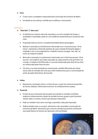 Povo
 É visto como o verdadeiro responsável pela construção do Convento de Mafra.
 Foi devido ao seu esforço e sofrido que se edificou o monumento.
Símbolos
“Sete-Sóis” /” Sete-Luas”
 A referência ao número sete está associada a um ciclo completo de tempo, à
tonalidade e à perfeição, pode ser uma evidência da plenitude que caracteriza este
casal.
 A oposição Sol/Lua mostra a complementaridade destas personagens.
 Baltasar é associado ao Sol (elemento relacionado com o masculino) pois “vê às
claras”, representa a dimensão apolínea do casal, estando fortemente ligado à
realidade e com o seu pragmatismo e trabalho manual consegue “dar vida” ao
sonho da máquina voadora.
 Blimunda é associada à Lua (elemento relacionado com o feminino) porque “vê às
escuras”, tem poderes que estão associados ao subconsciente e lhe permitem ver
o oculto. A relação entre Blimunda e a Lua está evidenciada pelo facto do seu dom
ser influenciada pelas fases do astro.
 Tal como a Lua está associada ao renascimento, também Blimunda vem trazer
novas vidas às vontades dos vivos que serão fundamentais para a concretização do
sonho do padre Bartolomeu de Gusmão.
Colher
 Representa a aceitação mútua e o facto de que, a partir do momento da partilha
da mesma, Baltasar e Blimunda encontram-se simbolicamente casados.
Passarola
 O facto de que a Passarola apenas pode voar devido às vontades recolhidas
evidencia simbolicamente o poder da vontade humana, graças à qual é possível
realizar todos os sonhos, mesmo que pareçam impossíveis.
 Pode ser também vista como uma fuga à opressão criada pela Inquisição.
 Poderá também opor-se ao peso, sofrimento e dor associados à construção do
Convento de Mafra. Demonstra que a mesma vontade que permitiu à Passarola
voar pode libertar os homens da repressão e da humilhação.
 
