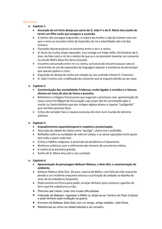 Resumos
Capítulo 1
 Assunção de um forte desejo por parte de D. João V e de D. Maria Ana Josefa de
terem um filho varão que assegure a sucessão.
 A rainha não consegue engravidar, a culpa é da mulher e não do homem uma vez
que o reino se encontra cheio de bastardos do rei e esterilidade não mal dos
homens.
 Floreados desnecessários no encontro entre o rei e a rainha.
 D. Nuno da Cunha, bispo inquisidor, traz consigo um frade velho, frei António de S.
José. Ao falar com o rei dá a notícia de que se o rei prometer levantar um convento
na vila de Mafra Deus lhe daria sucessão.
 Encontro consumado entre rei e a rainha, caricatura do encontro pouco natural
recorrendo ao uso de expressões de linguagem popular e existência de percevejos
que atacam pobres e ricos.
 Exposição do desejo da rainha em relação ao seu cunhado infante D. Francisco.
 D. João V sonha com a edificação do convento que se erguerá devido ao seu sexo.
Capítulo 2
 Caracterização das mentalidades fradescas, muito ligadas à crendice e a favores
divinos em troca de atos de honra e proveito.
 Referência a milagres franciscanos que auguram a promessa real, apresentação de
casos como frei Miguel de Anunciação cujo corpo não foi corrompido após a
morte; ou Santo António que por milagre vigiava altares e capelas “castigando”
que mal lhes quisesse fazer.
 Crítica do narrador face à riqueza excessiva do clero num mundo de extrema
pobreza.
Capítulo 3
 Enquadramento espaciotemporal e respetiva caracterização.
 Descrição da cidade de Lisboa como “pocilga”, cheira mal a podridão.
 Reflexões sobre as condições de vida em Lisboa, e as várias oposições entre quem
tem tudo e quem nada tem.
 Crítica a hábitos religiosos, à procissão da penitência e à Quaresma.
 Mulheres eufóricas com o sofrimento dos homens de uma forma erótica.
 A rainha já se encontra grávida.
 Sonho de D. Maria Ana com o seu cunhado.
Capítulo 4
 Apresentação da personagem Baltasar Mateus, o Sete-Sóis, e caracterização do
ambiente.
 Baltasar Mateus Sete-Sóis: 26 anos, natural de Mafra, com falta da mão esquerda
devido a um incidente enquanto exercia a sua função de soldado na Batalha de
Jerez de los Caballeros (Espanha).
 Pediu esmola em Évora para poder arranjar dinheiro para comprar o gancho de
ferro que lhe substituiria a mão.
 Percurso até Lisboa, onde vive muitas dificuldades.
 Indecisão de Baltasar: regressar a Mafra ou dirigir-se ao Terreiro do Paço (Lisboa)
e pedir dinheiro pela mutilação na guerra.
 Encontro de Baltasar Sete-Sóis com um amigo, antigo soldado: João Elvas.
 Referências ao crime na cidade lisboeta e ao Limoeiro.
 
