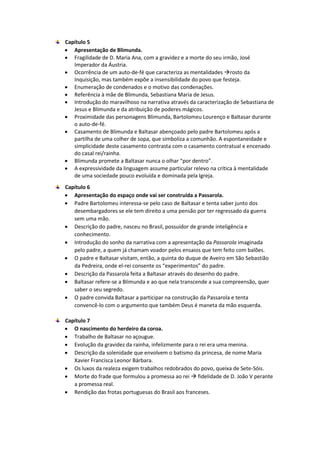Capítulo 5
 Apresentação de Blimunda.
 Fragilidade de D. Maria Ana, com a gravidez e a morte do seu irmão, José
Imperador da Áustria.
 Ocorrência de um auto-de-fé que caracteriza as mentalidades rosto da
Inquisição, mas também expõe a insensibilidade do povo que festeja.
 Enumeração de condenados e o motivo das condenações.
 Referência à mãe de Blimunda, Sebastiana Maria de Jesus.
 Introdução do maravilhoso na narrativa através da caracterização de Sebastiana de
Jesus e Blimunda e da atribuição de poderes mágicos.
 Proximidade das personagens Blimunda, Bartolomeu Lourenço e Baltasar durante
o auto-de-fé.
 Casamento de Blimunda e Baltasar abençoado pelo padre Bartolomeu após a
partilha de uma colher de sopa, que simboliza a comunhão. A espontaneidade e
simplicidade deste casamento contrasta com o casamento contratual e encenado
do casal rei/rainha.
 Blimunda promete a Baltasar nunca o olhar “por dentro”.
 A expressividade da linguagem assume particular relevo na crítica à mentalidade
de uma sociedade pouco evoluída e dominada pela Igreja.
Capítulo 6
 Apresentação do espaço onde vai ser construída a Passarola.
 Padre Bartolomeu interessa-se pelo caso de Baltasar e tenta saber junto dos
desembargadores se ele tem direito a uma pensão por ter regressado da guerra
sem uma mão.
 Descrição do padre, nasceu no Brasil, possuidor de grande inteligência e
conhecimento.
 Introdução do sonho da narrativa com a apresentação da Passarola imaginada
pelo padre, a quem já chamam voador pelos ensaios que tem feito com balões.
 O padre e Baltasar visitam, então, a quinta do duque de Aveiro em São Sebastião
da Pedreira, onde el-rei consente os “experimentos” do padre.
 Descrição da Passarola feita a Baltasar através do desenho do padre.
 Baltasar refere-se a Blimunda e ao que nela transcende a sua compreensão, quer
saber o seu segredo.
 O padre convida Baltasar a participar na construção da Passarola e tenta
convencê-lo com o argumento que também Deus é maneta da mão esquerda.
Capítulo 7
 O nascimento do herdeiro da coroa.
 Trabalho de Baltasar no açougue.
 Evolução da gravidez da rainha, infelizmente para o rei era uma menina.
 Descrição da solenidade que envolvem o batismo da princesa, de nome Maria
Xavier Francisca Leonor Bárbara.
 Os luxos da realeza exigem trabalhos redobrados do povo, queixa de Sete-Sóis.
 Morte do frade que formulou a promessa ao rei  fidelidade de D. João V perante
a promessa real.
 Rendição das frotas portuguesas do Brasil aos franceses.
 
