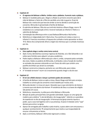 Capítulo 10
 O regresso de Baltasar a Mafra. Uniões reais e plebeias. Funerais reais e plebeus.
 Baltasar é recebido pelos pais. Alegria e aflição no primeiro encontro pois dói à
mãe de Baltasar o facto de o filho ter perdido uma mão na guerra. O pai de
Baltasar dá a notícia de que teve de vender as terras devido à construção do
convento. Blimunda é apresentada à família de Baltasar.
 O sobrinho de Baltasar, filho da sua irmã Inês Antónia e Álvaro Diogo, morre 
estabelece-se a comparação entre o funeral realizado ao infante D. Pedro e o
sobrinho de Baltasar.
 Constatação das diferenças entre o casal Baltasar/Blimunda e Rei/rainha.
 Referência à religiosidade de D. Maria Ana. Fica sozinha em Lisboa a rezar e o
infante D. Francisco reconhece a fraqueza da cunhada e tenta aproveitar-se disso
 D. Maria Ana compreende afinal a origem do interessa que o cunhado mostrava
por ela.
Capítulo 11
 Este capítulo elege o sonho como tema central.
 Após 3 anos, Bartolomeu Lourenço regressa da Holanda, vai a São Sebastião e vai
voltar para Coimbra para adquirir um grau académico.
 Padre explica a Baltasar e Blimunda que o éter é, então, composto pelas vontades
dos vivos. Dados os poderes de Blimunda, é atribuída a esta a função de recolher
as vontades das pessoas colocando-as num frasco de vidro que contém uma
pastilha de âmbar que atrairá as vontades.
 Baltasar construirá a máquina, portanto vai, com Blimunda, para Lisboa.
 A “trindade terrestre” reunir-se-á novamente quando chegar o dia de voar.
Capítulo 12
 El-rei vai a Mafra benzer e lançar a primeira pedra do convento.
 A família de Baltasar reúne-se após a missa. Álvaro Diogo está feliz pois arranjou
trabalho na construção do convento e terá trabalho por muitos anos.
 Blimunda decide ir à missa em jejum. Descobre que o que está dentro da hóstia é
o mesmo que está dentro do Homem  existência de Deus e as bases da religião
são postas em causa.
 Referência, novamente, à união pura entre Baltasar e Blimunda.
 Bênção da pedra principal feita com grande solenidade. Ergueu-se uma igreja de
madeira para celebrar “o ato da bênção e da inauguração”. Saliente-se a grandeza
do espetáculo no dia da inauguração. A hierarquia da Igreja ostenta riqueza e
poder, que a casa real legitima com a sua presença. O povo é relatado como “sujo”
demais para entrar na Igreja.
 Apesar de esmagado pelo trabalho e pela miséria, o povo adere com entusiasmo a
qualquer acontecimento  comportamento que revela a sua incapacidade de
encarar criticamente os factos.
 Após a cerimónia, Baltasar e Blimunda regressam a Lisboa.
 