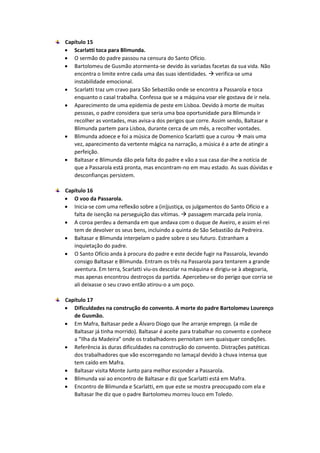 Capítulo 15
 Scarlatti toca para Blimunda.
 O sermão do padre passou na censura do Santo Ofício.
 Bartolomeu de Gusmão atormenta-se devido às variadas facetas da sua vida. Não
encontra o limite entre cada uma das suas identidades.  verifica-se uma
instabilidade emocional.
 Scarlatti traz um cravo para São Sebastião onde se encontra a Passarola e toca
enquanto o casal trabalha. Confessa que se a máquina voar ele gostava de ir nela.
 Aparecimento de uma epidemia de peste em Lisboa. Devido à morte de muitas
pessoas, o padre considera que seria uma boa oportunidade para Blimunda ir
recolher as vontades, mas avisa-a dos perigos que corre. Assim sendo, Baltasar e
Blimunda partem para Lisboa, durante cerca de um mês, a recolher vontades.
 Blimunda adoece e foi a música de Domenico Scarlatti que a curou  mais uma
vez, aparecimento da vertente mágica na narração, a música é a arte de atingir a
perfeição.
 Baltasar e Blimunda dão pela falta do padre e vão a sua casa dar-lhe a notícia de
que a Passarola está pronta, mas encontram-no em mau estado. As suas dúvidas e
desconfianças persistem.
Capítulo 16
 O voo da Passarola.
 Inicia-se com uma reflexão sobre a (in)justiça, os julgamentos do Santo Ofício e a
falta de isenção na perseguição das vítimas.  passagem marcada pela ironia.
 A coroa perdeu a demanda em que andava com o duque de Aveiro, e assim el-rei
tem de devolver os seus bens, incluindo a quinta de São Sebastião da Pedreira.
 Baltasar e Blimunda interpelam o padre sobre o seu futuro. Estranham a
inquietação do padre.
 O Santo Ofício anda à procura do padre e este decide fugir na Passarola, levando
consigo Baltasar e Blimunda. Entram os três na Passarola para tentarem a grande
aventura. Em terra, Scarlatti viu-os descolar na máquina e dirigiu-se à abegoaria,
mas apenas encontrou destroços da partida. Apercebeu-se do perigo que corria se
ali deixasse o seu cravo então atirou-o a um poço.
Capítulo 17
 Dificuldades na construção do convento. A morte do padre Bartolomeu Lourenço
de Gusmão.
 Em Mafra, Baltasar pede a Álvaro Diogo que lhe arranje emprego. (a mãe de
Baltasar já tinha morrido). Baltasar é aceite para trabalhar no convento e conhece
a “Ilha da Madeira” onde os trabalhadores pernoitam sem quaisquer condições.
 Referência às duras dificuldades na construção do convento. Distrações patéticas
dos trabalhadores que vão escorregando no lamaçal devido à chuva intensa que
tem caído em Mafra.
 Baltasar visita Monte Junto para melhor esconder a Passarola.
 Blimunda vai ao encontro de Baltasar e diz que Scarlatti está em Mafra.
 Encontro de Blimunda e Scarlatti, em que este se mostra preocupado com ela e
Baltasar lhe diz que o padre Bartolomeu morreu louco em Toledo.
 