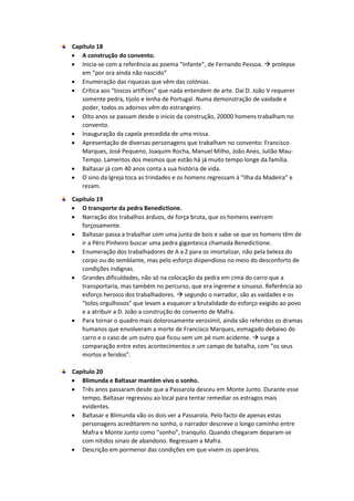 Capítulo 18
 A construção do convento.
 Inicia-se com a referência ao poema “Infante”, de Fernando Pessoa.  prolepse
em “por ora ainda não nascido”
 Enumeração das riquezas que vêm das colónias.
 Crítica aos “toscos artífices” que nada entendem de arte. Daí D. João V requerer
somente pedra, tijolo e lenha de Portugal. Numa demonstração de vaidade e
poder, todos os adornos vêm do estrangeiro.
 Oito anos se passam desde o inicio da construção, 20000 homens trabalham no
convento.
 Inauguração da capela precedida de uma missa.
 Apresentação de diversas personagens que trabalham no convento: Francisco
Marques, José Pequeno, Joaquim Rocha, Manuel Milho, João Anes, Julião Mau-
Tempo. Lamentos dos mesmos que estão há já muito tempo longe da família.
 Baltasar já com 40 anos conta a sua história de vida.
 O sino da Igreja toca as trindades e os homens regressam à “Ilha da Madeira” e
rezam.
Capítulo 19
 O transporte da pedra Benedictione.
 Narração dos trabalhos árduos, de força bruta, que os homens exercem
forçosamente.
 Baltasar passa a trabalhar com uma junta de bois e sabe-se que os homens têm de
ir a Pêro Pinheiro buscar uma pedra gigantesca chamada Benedictione.
 Enumeração dos trabalhadores de A a Z para os imortalizar, não pela beleza do
corpo ou do semblante, mas pelo esforço dispendioso no meio do desconforto de
condições indignas.
 Grandes dificuldades, não só na colocação da pedra em cima do carro que a
transportaria, mas também no percurso, que era íngreme e sinuoso. Referência ao
esforço heroico dos trabalhadores.  segundo o narrador, são as vaidades e os
“tolos orgulhosos” que levam a esquecer a brutalidade do esforço exigido ao povo
e a atribuir a D. João a construção do convento de Mafra.
 Para tornar o quadro mais dolorosamente verosímil, ainda são referidos os dramas
humanos que envolveram a morte de Francisco Marques, esmagado debaixo do
carro e o caso de um outro que ficou sem um pé num acidente.  surge a
comparação entre estes acontecimentos e um campo de batalha, com “os seus
mortos e feridos”.
Capítulo 20
 Blimunda e Baltasar mantêm vivo o sonho.
 Três anos passaram desde que a Passarola desceu em Monte Junto. Durante esse
tempo, Baltasar regressou ao local para tentar remediar os estragos mais
evidentes.
 Baltasar e Blimunda vão os dois ver a Passarola. Pelo facto de apenas estas
personagens acreditarem no sonho, o narrador descreve o longo caminho entre
Mafra e Monte Junto como “sonho”, tranquilo. Quando chegaram deparam-se
com nítidos sinais de abandono. Regressam a Mafra.
 Descrição em pormenor das condições em que vivem os operários.
 