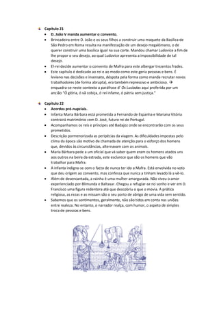 Capítulo 21
 D. João V manda aumentar o convento.
 Brincadeira entre D. João e os seus filhos a construir uma maquete da Basílica de
São Pedro em Roma resulta na manifestação de um desejo megalómano, o de
querer construir uma basílica igual na sua corte. Mandou chamar Ludovice a fim de
lhe propor o seu desejo, ao qual Ludovice apresenta a impossibilidade de tal
desejo.
 El-rei decide aumentar o convento de Mafra para este albergar trezentos frades.
 Este capítulo é dedicado ao rei e ao modo como este geria pessoas e bens. É
leviano nas decisões e insensato, déspota pela forma como manda recrutar novos
trabalhadores (de forma abrupta), era também repressivo e ambicioso. 
enquadra-se neste contexto a paráfrase d’ Os Lusíadas aqui proferida por um
ancião “Ó glória, ó vã cobiça, ó rei infame, ó pátria sem justiça.”
Capítulo 22
 Acordos pré-nupciais.
 Infanta Maria Bárbara está prometida a Fernando de Espanha e Mariana Vitória
contrairá matrimónio com D. José, futuro rei de Portugal.
 Acompanhamos os reis e príncipes até Badajoz onde se encontrarão com os seus
prometidos.
 Descrição pormenorizada as peripécias da viagem. As dificuldades impostas pelo
clima da época são motivo de chamada de atenção para o esforço dos homens
que, devidos às circunstâncias, alternavam com os animais.
 Maria Bárbara pede a um oficial que vá saber quem eram os homens atados uns
aos outros na beira da estrada, este esclarece que são os homens que vão
trabalhar para Mafra.
 A infanta indigna-se com o facto de nunca ter ido a Mafra. Está envolvida no voto
que deu origem ao convento, mas confessa que nunca a tinham levado lá a vê-lo.
 Além de desencantada, a rainha é uma mulher amargurada. Não viveu o amor
experienciado por Blimunda e Baltasar. Chegou a refugiar-se no sonho e ver em D.
Francisco uma figura redentora até que descobriu o que o movia. A prática
religiosa, as rezas e as missam são o seu porto de abrigo de uma vida sem sentido.
 Sabemos que os sentimentos, geralmente, não são tidos em conta nas uniões
entre realeza. No entanto, o narrador realça, com humor, o aspeto de simples
troca de pessoas e bens.
 