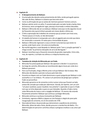 Capítulo 23
 O desaparecimento de Baltasar.
 Enumeração dos dezoito santos provenientes de Itália, sendo português apenas
São João de Deus. Baltasar é o boieiro que leva este santo.
 Ironia na afirmação de que os santos de mármore parecem homens comuns.
 Baltasar admite sentir-se velho. É caracterizado pelo narrador tendo a barba cheia
de brancas, testa carregada de rugas, pescoço encorreado e ombros descaídos.
 Baltasar e Blimunda vão ver as estátuas e Baltasar avisa que no dia seguinte iria ver
da Passarola visto que já tinham passado seis meses desde a última vez.
 É feita a apreciação dos trabalhos do convento que já contam com treze anos.
“Parece pouco e é muito, se não demasiado.”
 O trabalho do homem é comparado com o de um gigante pois era este que devia
ter construído o convento  realce para a heroicidade do povo.
 Baltasar e Blimunda regressam a casa e entram numa barraca que existe no
quintal, onde fazem amor. Um amor já envelhecido.
 Na manhã seguinte o casal despede-se. Baltasar parte “com o coração apertado” e
chega à tarde “às primeiras elevações da serra do Barregudo.”
 Baltasar reconhece que a Passarola necessita de grandes reparações. Entra nela,
mas, de repente, o sol bate nas esferas e a máquina levantou voo.
Capítulo 24
 Tentativa de violação de Blimunda por um frade.
 Blimunda fica preocupada por Baltasar não aparecer e decide ir à sua procura.
 Ao longo do caminho, Blimunda vai reconhecendo alguns locais por onde ela e
Baltasar passaram.
 Para sua frustração, chega a Monte junto e vê que Baltasar não lá estava. Mas
Blimunda não desiste e persiste na busca pelo Sete-Sóis.
 Encontra-se depois com um frade dominicano a quem pergunta por Baltasar e este
aconselha-a a ir-se embora.  o aviso é um prenúncio do perigo que o próprio
frade vai personificar.
 Blimunda aproxima-se do convento e entra numas ruínas que ficavam ao lado,
estava tão cansada que acaba por adormecer. Acorda, de repente, com um som
“um pisar cauteloso, quase inaudível, mas próximo” e apercebe-se que é o frade
com que se tinha deparado e quais as suas intenções. Quando o frade a tenta
violar Blimunda ela mata-o com o espigão de Baltasar.  mesmo não estando
fisicamente presente é Baltasar que continua a proteger Blimunda.
 Blimunda continua a sua busca incessante por Baltasar.
 Entretanto, regressa a Mafra e depara-se com festejos e alegria do povo pela
inauguração do convento, era 22 de outubro de 1730.
 Descrição da festa e da procissão que demonstram a opulência da cerimónia.
Blimunda, alheia de toda a festa, decide procurar o marido fora de Mafra.  a
determinação em percorrer caminhos árduos e perigosos enaltece o seu amor por
Baltasar.
 