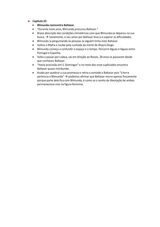 Capítulo 25
 Blimunda reencontra Baltasar.
 “Durante nove anos, Blimunda procurou Baltasar.”
 Breve descrição das condições climatéricas com que Blimunda se deparou na sua
busca.  novamente, o seu amor por Baltasar leva-a a superar as dificuldades.
 Blimunda ia perguntando às pessoas se alguém tinha visto Baltasar.
 Voltou a Mafra e soube pela cunhada da morte de Álvaro Diogo.
 Blimunda começa a confundir o espaço e o tempo. Percorre léguas e léguas entre
Portugal e Espanha.
 Volta a passar por Lisboa, vai em direção ao Rossio. 28 anos se passaram desde
que conheceu Baltasar.
 “Havia procissão em S. Domingos” e no meio dos onze supliciados encontra
Baltasar quase moribundo.
 Acaba por quebrar a sua promessa e retira a vontade a Baltasar pois “à terra
pertencia e Blimunda”  podemos afirmar que Baltasar morre apenas fisicamente
porque parte dele fica com Blimunda, é como se o sonho de libertação de ambos
permanecesse vivo na figura feminina.
 