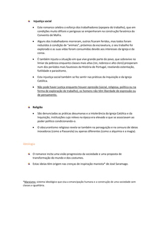 Injustiça social
 Este romance celebra o esforço dos trabalhadores (epopeia do trabalho), que em
condições muito difíceis e perigosas se empenharam na construção faraónica do
Convento de Mafra.
 Alguns dos trabalhadores morreram, outros ficaram feridos, mas todos foram
reduzidos à condição de “animais”, próximos da escravatura, o seu trabalho foi
explorado e as suas vidas foram consumidas devido aos interesses da Igreja e da
coroa.
 É também injusta a situação em que vive grande parte do povo, que sobrevive no
limiar da pobreza enquanto classes mais altas (rei, nobreza e alto clero) prosperam
num dos períodos mais faustosos da História de Portugal, revelando ostentação,
futilidade e parasitismo.
 Esta injustiça social também se fez sentir nas práticas da Inquisição e da Igreja
Católica.
 Não pode haver justiça enquanto houver opressão (social, religiosa, política ou na
forma de exploração de trabalho), os homens não têm liberdade de expressão ou
de pensamento.
Religião
 São denunciadas as práticas desumanas e a intolerância da Igreja Católica e da
Inquisição, instituições cujo relevo na época era elevado e que se associavam ao
poder político condicionando-o.
 O obscurantismo religioso revela-se também na perseguição e na censura de ideias
inovadoras (como a Passarola) ou apenas diferentes (como a alquimia e a magia).
Ideologia
O romance incita uma visão progressista da sociedade e uma proposta de
transformação do mundo e dos costumes.
Estas ideias têm origem nas crenças de inspiração marxista* de José Saramago.
*Marxismo: sistema ideológico que visa a emancipação humana e a construção de uma sociedade sem
classes e igualitária.
 